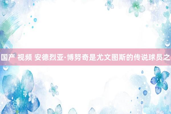 国产 视频 安德烈亚·博努奇是尤文图斯的传说球员之