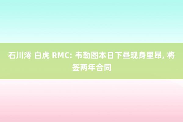 石川澪 白虎 RMC: 韦勒图本日下昼现身里昂, 将签两年合同