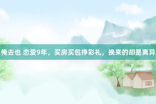 俺去也 恋爱9年，买房买包挣彩礼，换来的却是离异