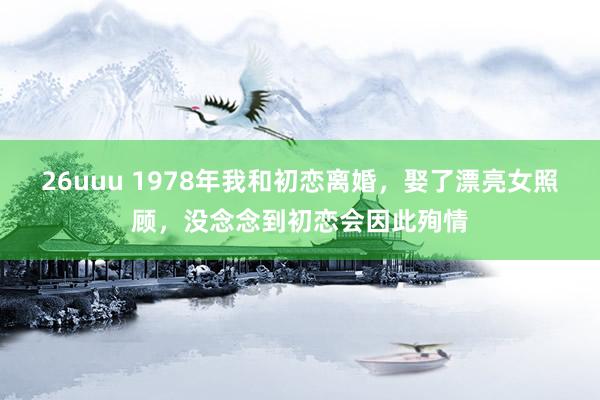 26uuu 1978年我和初恋离婚，娶了漂亮女照顾，没念念到初恋会因此殉情