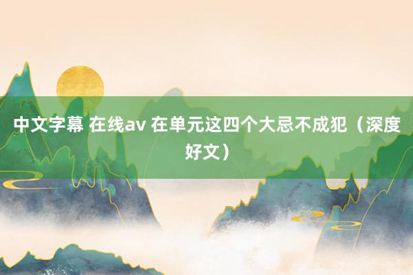 中文字幕 在线av 在单元这四个大忌不成犯（深度好文）