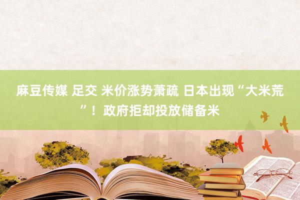 麻豆传媒 足交 米价涨势萧疏 日本出现“大米荒”！政府拒却投放储备米