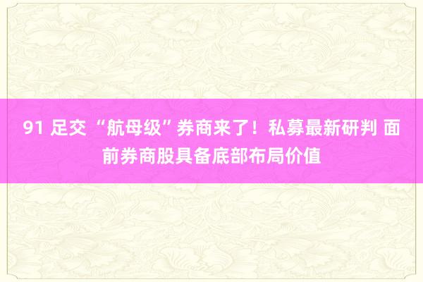 91 足交 “航母级”券商来了！私募最新研判 面前券商股具备底部布局价值