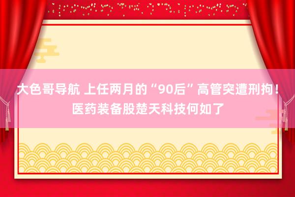 大色哥导航 上任两月的“90后”高管突遭刑拘！医药装备股楚天科技何如了