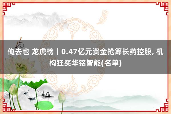 俺去也 龙虎榜丨0.47亿元资金抢筹长药控股, 机构狂买华铭智能(名单)