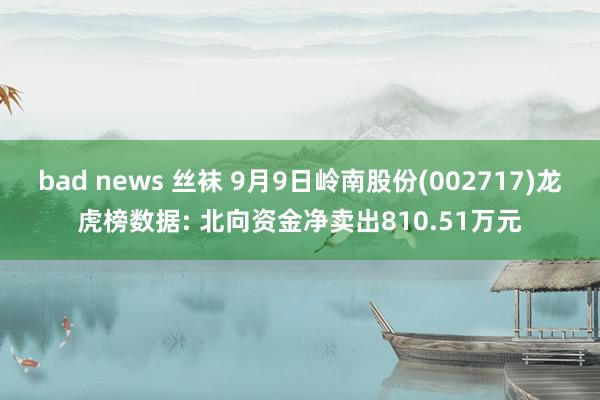 bad news 丝袜 9月9日岭南股份(002717)龙虎榜数据: 北向资金净卖出810.51万元