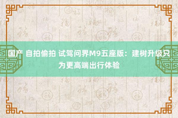 国产 自拍偷拍 试驾问界M9五座版：建树升级只为更高端出行体验