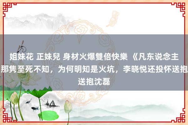 姐妹花 正妹兒 身材火爆雙倍快樂 《凡东说念主歌》那隽至死不知，为何明知是火坑，李晓悦还投怀送抱沈磊