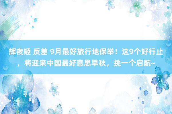 辉夜姬 反差 9月最好旅行地保举！这9个好行止，将迎来中国最好意思早秋，挑一个启航~