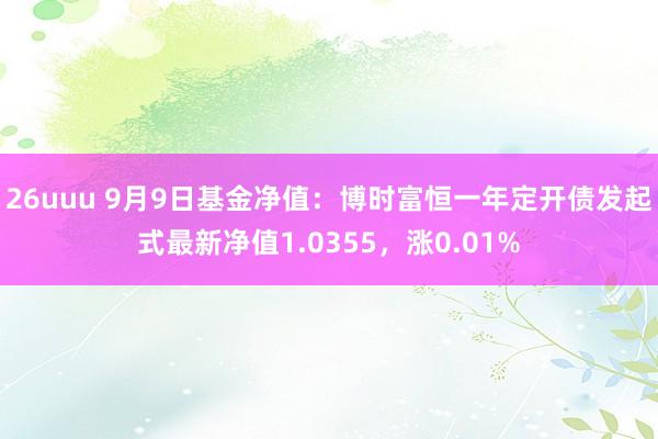 26uuu 9月9日基金净值：博时富恒一年定开债发起式最新净值1.0355，涨0.01%