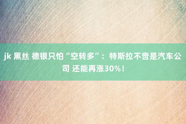 jk 黑丝 德银只怕“空转多”：特斯拉不啻是汽车公司 还能再涨30%！