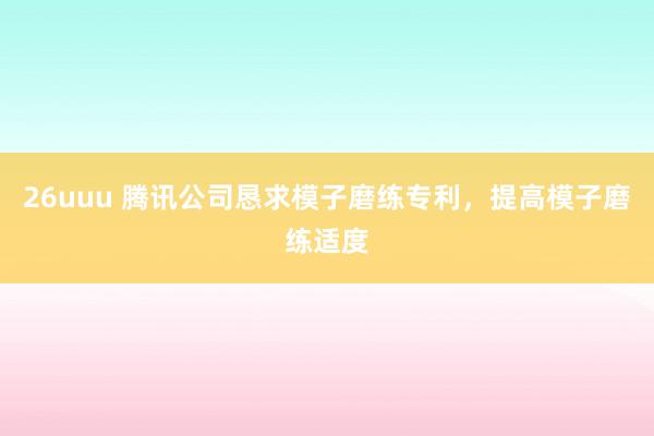 26uuu 腾讯公司恳求模子磨练专利，提高模子磨练适度