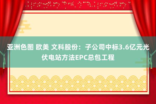 亚洲色图 欧美 文科股份：子公司中标3.6亿元光伏电站方法EPC总包工程