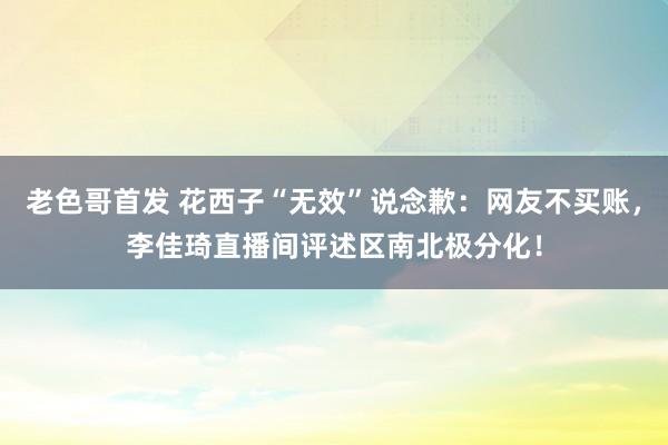 老色哥首发 花西子“无效”说念歉：网友不买账，李佳琦直播间评述区南北极分化！