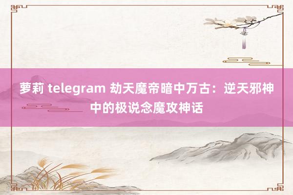 萝莉 telegram 劫天魔帝暗中万古：逆天邪神中的极说念魔攻神话