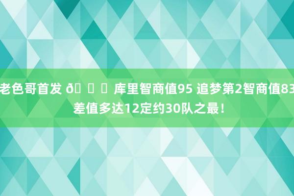 老色哥首发 😅库里智商值95 追梦第2智商值83 差值多达12定约30队之最！