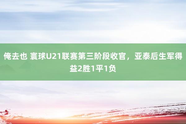 俺去也 寰球U21联赛第三阶段收官，亚泰后生军得益2胜1平1负