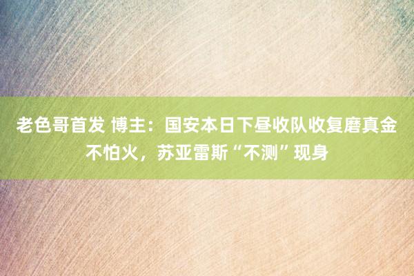 老色哥首发 博主：国安本日下昼收队收复磨真金不怕火，苏亚雷斯“不测”现身