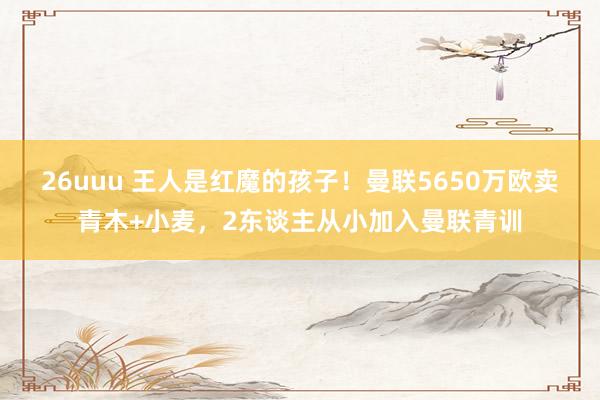 26uuu 王人是红魔的孩子！曼联5650万欧卖青木+小麦，2东谈主从小加入曼联青训