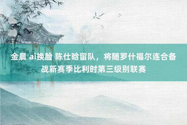 金晨 ai换脸 陈仕晗留队，将随罗什福尔连合备战新赛季比利时第三级别联赛