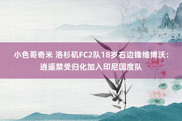 小色哥奇米 洛杉矶FC2队18岁右边锋维博沃：逍遥禁受归化加入印尼国度队