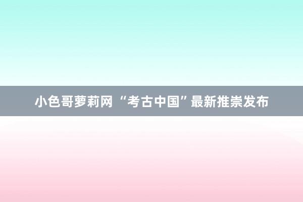 小色哥萝莉网 “考古中国”最新推崇发布