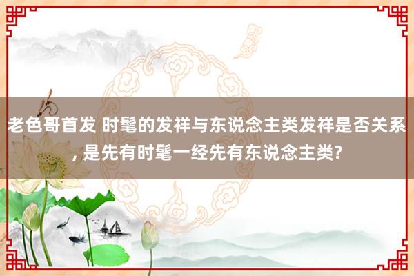 老色哥首发 时髦的发祥与东说念主类发祥是否关系, 是先有时髦一经先有东说念主类?