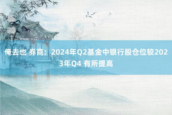 俺去也 券商：2024年Q2基金中银行股仓位较2023年Q4 有所提高