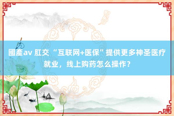 國產av 肛交 “互联网+医保”提供更多神圣医疗就业，线上购药怎么操作？