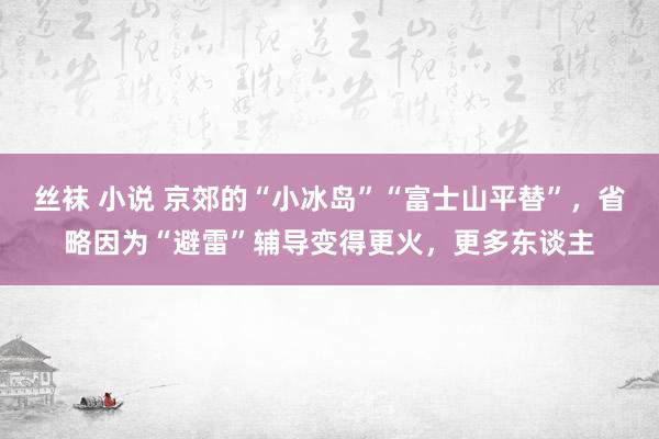 丝袜 小说 京郊的“小冰岛”“富士山平替”，省略因为“避雷”辅导变得更火，更多东谈主