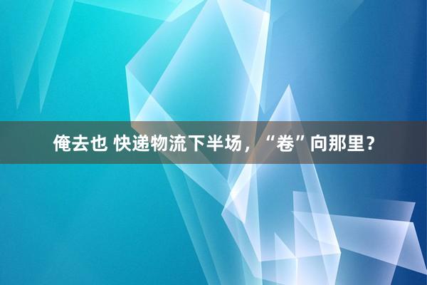 俺去也 快递物流下半场，“卷”向那里？