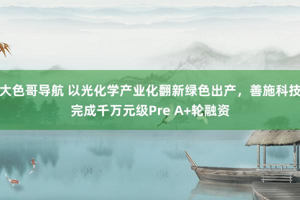 大色哥导航 以光化学产业化翻新绿色出产，善施科技完成千万元级Pre A+轮融资