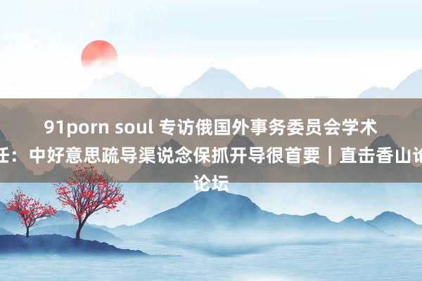 91porn soul 专访俄国外事务委员会学术主任：中好意思疏导渠说念保抓开导很首要｜直击香山论坛