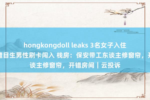 hongkongdoll leaks 3名女子入住甘肃一栈房凌晨遭目生男性刷卡闯入 栈房：保安带工东谈主修窗帘，开错房间｜云投诉