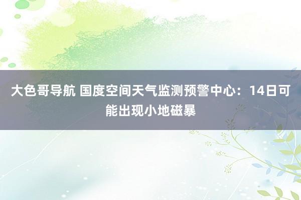 大色哥导航 国度空间天气监测预警中心：14日可能出现小地磁暴