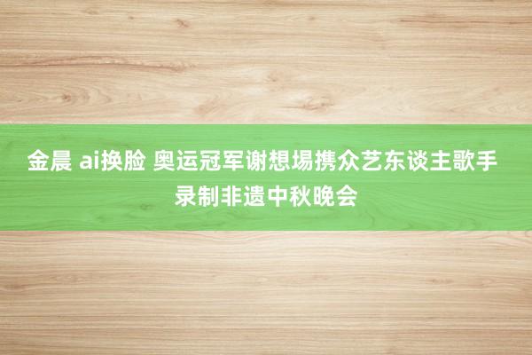 金晨 ai换脸 奥运冠军谢想埸携众艺东谈主歌手 录制非遗中秋晚会