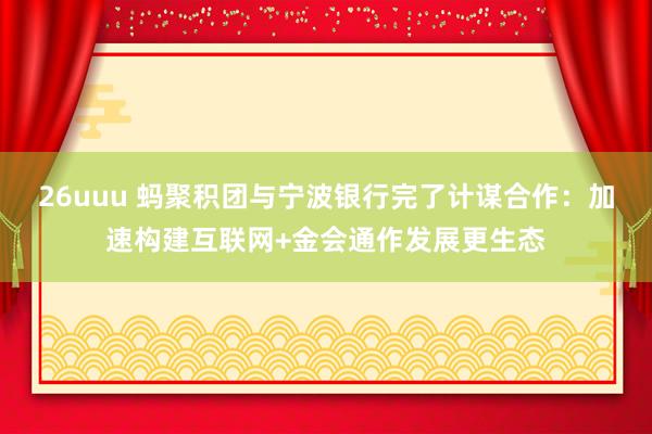 26uuu 蚂聚积团与宁波银行完了计谋合作：加速构建互联网+金会通作发展更生态