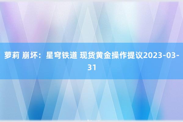 萝莉 崩坏：星穹铁道 现货黄金操作提议2023-03-31