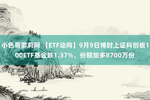 小色哥萝莉网 【ETF动向】9月9日博时上证科创板100ETF基金跌1.37%，份额加多8700万份