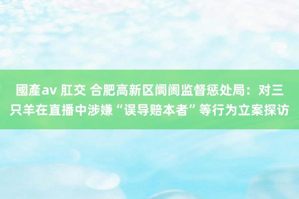 國產av 肛交 合肥高新区阛阓监督惩处局：对三只羊在直播中涉嫌“误导赔本者”等行为立案探访