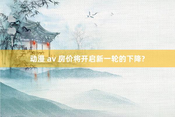 动漫 av 房价将开启新一轮的下降?