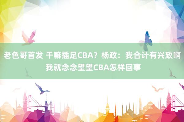 老色哥首发 干嘛插足CBA？杨政：我合计有兴致啊 我就念念望望CBA怎样回事