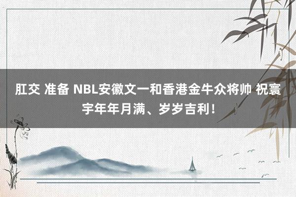 肛交 准备 NBL安徽文一和香港金牛众将帅 祝寰宇年年月满、岁岁吉利！