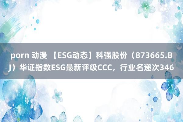 porn 动漫 【ESG动态】科强股份（873665.BJ）华证指数ESG最新评级CCC，行业名递次346