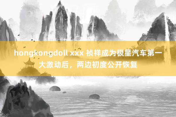 hongkongdoll xxx 祯祥成为极星汽车第一大激动后，两边初度公开恢复