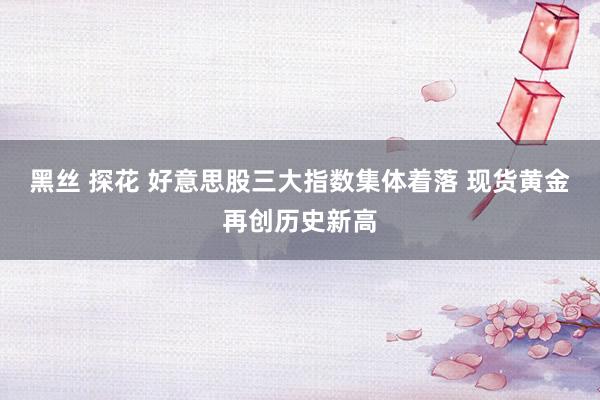 黑丝 探花 好意思股三大指数集体着落 现货黄金再创历史新高