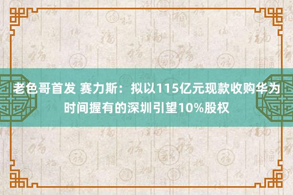 老色哥首发 赛力斯：拟以115亿元现款收购华为时间握有的深圳引望10%股权