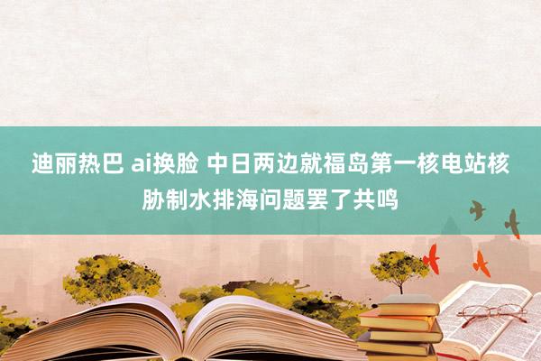 迪丽热巴 ai换脸 中日两边就福岛第一核电站核胁制水排海问题罢了共鸣