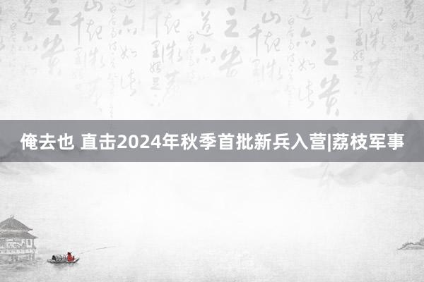 俺去也 直击2024年秋季首批新兵入营|荔枝军事