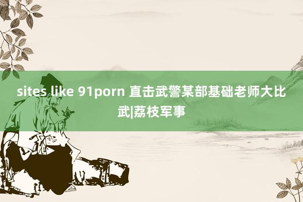 sites like 91porn 直击武警某部基础老师大比武|荔枝军事